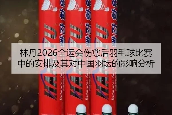 林丹2026全运会伤愈后羽毛球比赛中的安排及其对中国羽坛的影响分析